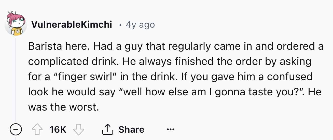 number - VulnerableKimchi 4y ago Barista here. Had a guy that regularly came in and ordered a complicated drink. He always finished the order by asking for a "finger swirl" in the drink. If you gave him a confused look he would say "well how else am I gon